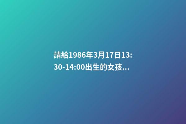 請給1986年3月17日13:30-14:00出生的女孩算命運？ 我小孩2012年10月16日中午13:30出生，女孩，重6斤，特求教高手如何取名，謝謝。-第1張-觀點-玄機派